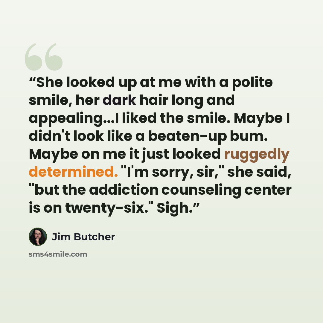 “She looked up at me with a polite smile, her dark hair long and appealing...I liked the smile. Maybe I didn't look like a beaten-up bum. Maybe on me it just looked ruggedly determined. "I'm sorry, sir," she said, "but the addiction counseling center is on twenty-six." Sigh.” quote by Jim Butcher