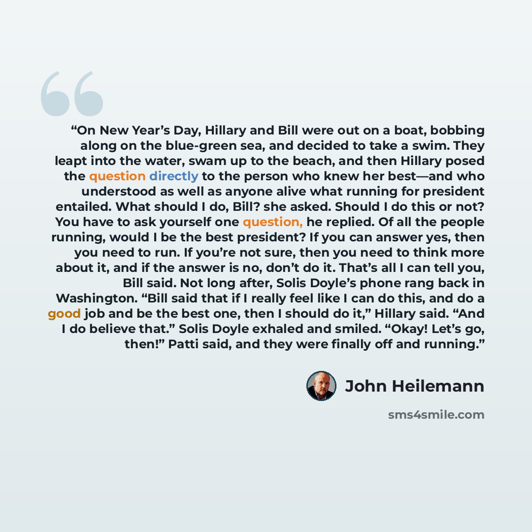 “On New Year’s Day, Hillary and Bill were out on a boat, bobbing along on the blue-green sea, and decided to take a swim. They leapt into the water, swam up to the beach, and then Hillary posed the question directly to the person who knew her best—and who understood as well as anyone alive what…” quote by John Heilemann