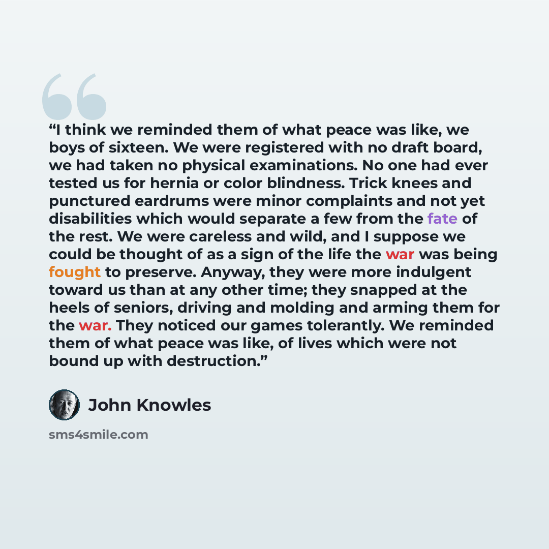 “I think we reminded them of what peace was like, we boys of sixteen. We were registered with no draft board, we had taken no physical examinations. No one had ever tested us for hernia or color blindness. Trick knees and punctured eardrums were minor complaints and not yet disabilities which would…” quote by John Knowles