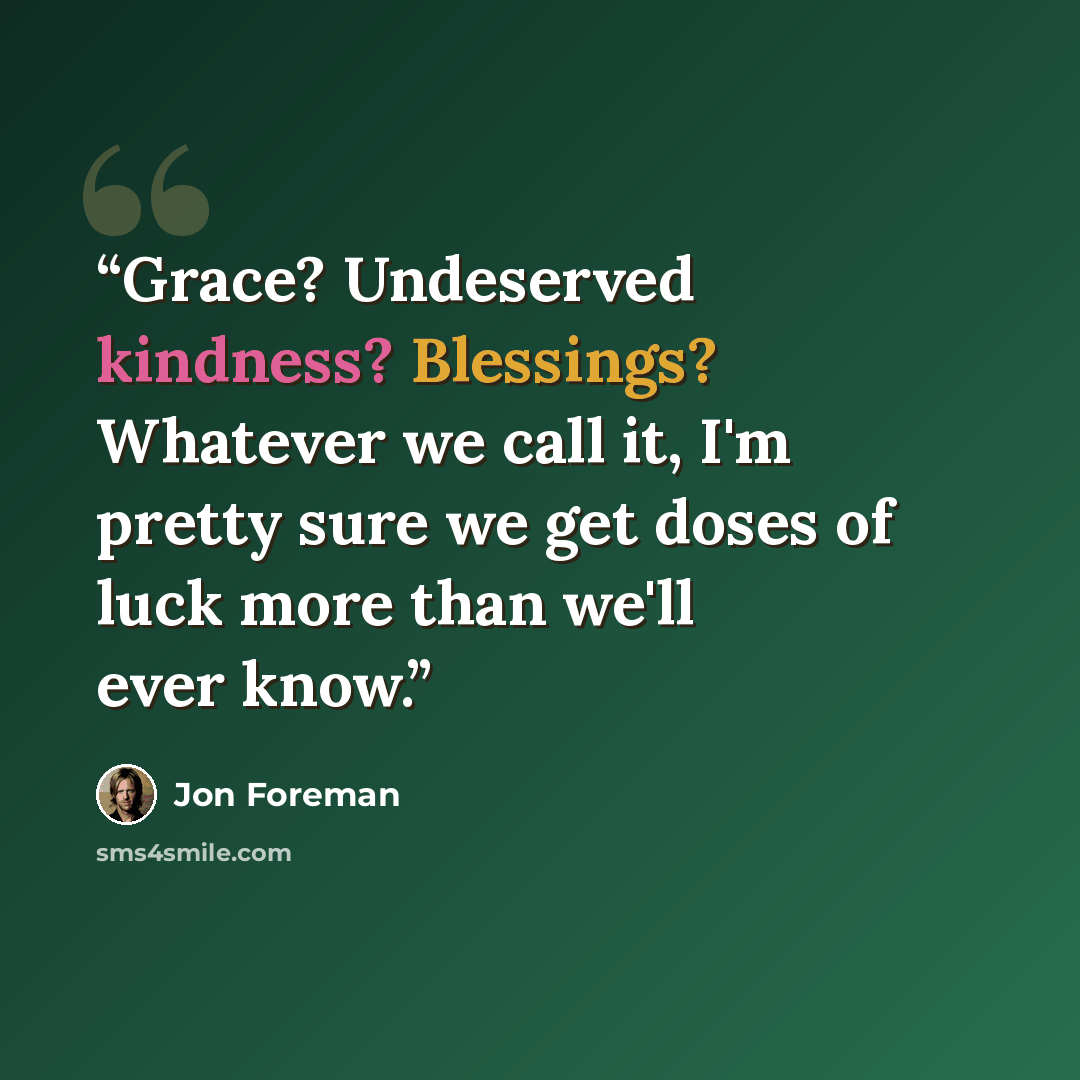 “Grace? Undeserved kindness? Blessings? Whatever we call it, I'm pretty sure we get doses of luck more than we'll ever know.” quote by Jon Foreman