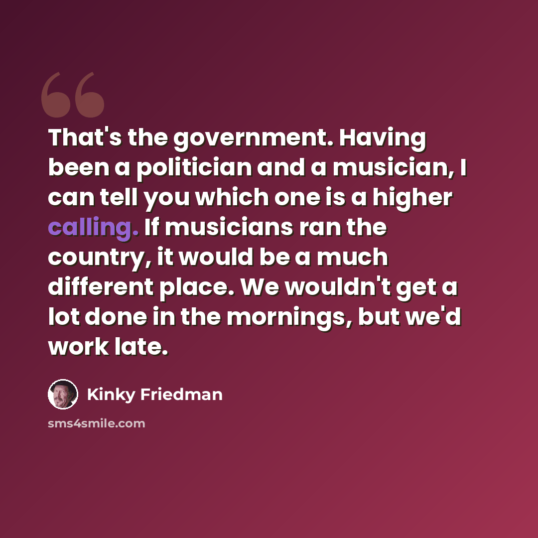 “That's the government. Having been a politician and a musician, I can tell you which one is a higher calling. If musicians ran the country, it would be a much different place. We wouldn't get a lot done in the mornings, but we'd work late.” quote by Kinky Friedman