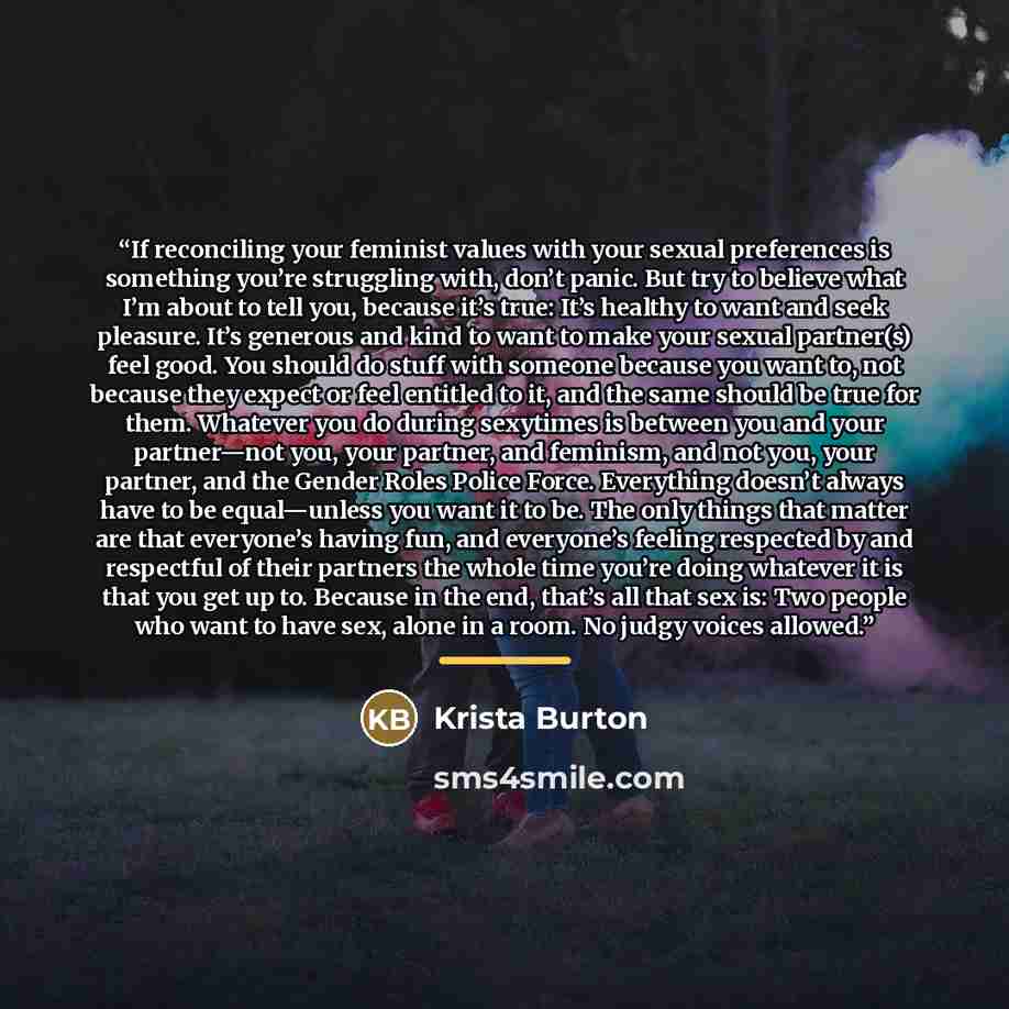 “If reconciling your feminist values with your sexual preferences is something you’re struggling with, don’t panic. But try to believe what I’m about to tell you, because it’s true: It’s healthy to want and seek pleasure. It’s generous and kind to want to make your sexual partner(s) feel good. You…” quote by Krista Burton