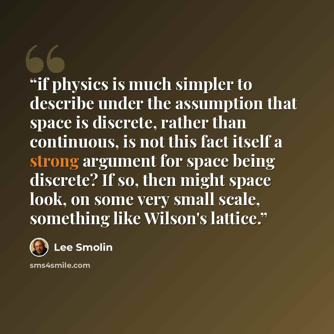 “if physics is much simpler to describe under the assumption that space is discrete, rather than continuous, is not this fact itself a strong argument for space being discrete? If so, then might space look, on some very small scale, something like Wilson's lattice.” quote by Lee Smolin