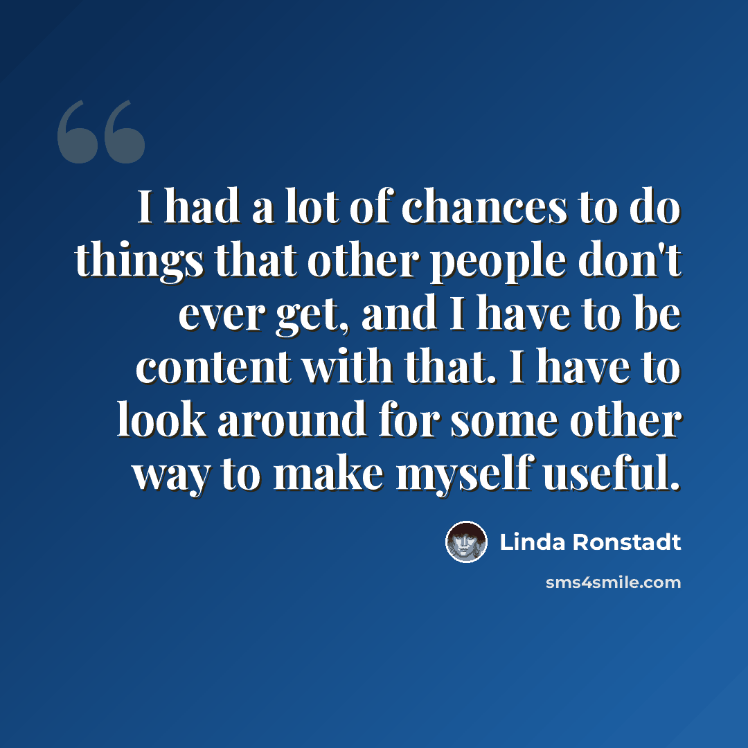 “I had a lot of chances to do things that other people don't ever get, and I have to be content with that. I have to look around for some other way to make myself useful.” quote by Linda Ronstadt
