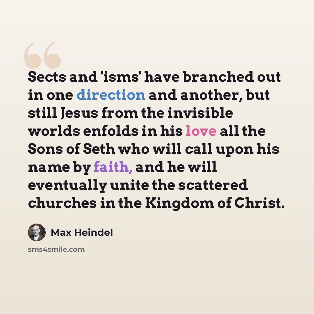 “Sects and 'isms' have branched out in one direction and another, but still Jesus from the invisible worlds enfolds in his love all the Sons of Seth who will call upon his name by faith, and he will eventually unite the scattered churches in the Kingdom of Christ.” quote by Max Heindel