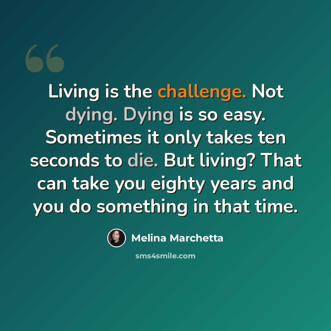 “Living is the challenge. Not dying. Dying is so easy. Sometimes it only takes ten seconds to die. But living? That can take you eighty years and you do something in that time.” quote by Melina Marchetta
