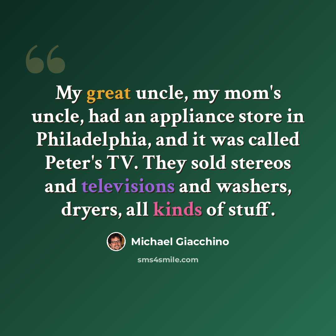 “My great uncle, my mom's uncle, had an appliance store in Philadelphia, and it was called Peter's TV. They sold stereos and televisions and washers, dryers, all kinds of stuff.” quote by Michael Giacchino