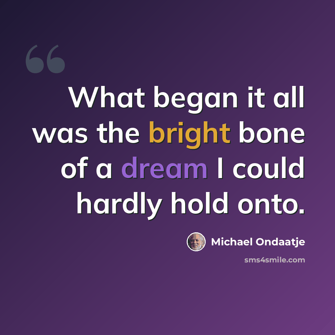 “What began it all was the bright bone of a dream I could hardly hold onto.” quote by Michael Ondaatje