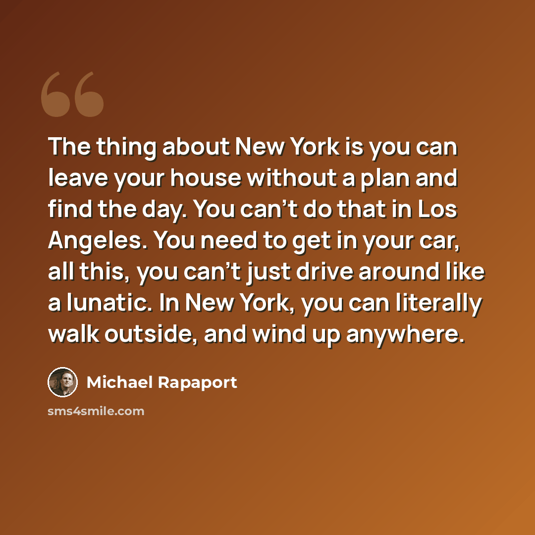 “The thing about New York is you can leave your house without a plan and find the day. You can't do that in Los Angeles. You need to get in your car, all this, you can't just drive around like a lunatic. In New York, you can literally walk outside, and wind up anywhere.” quote by Michael Rapaport