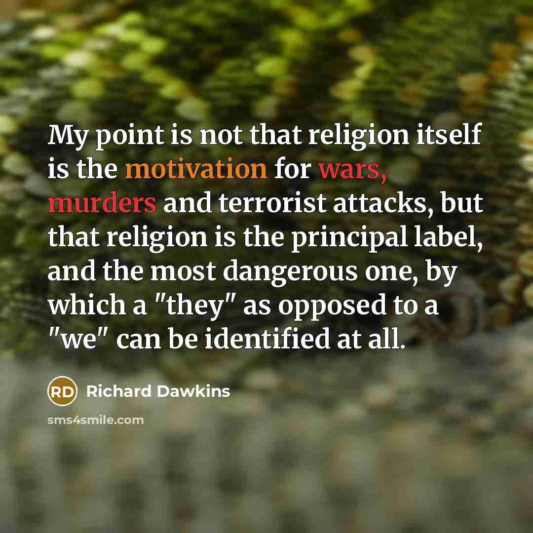 “My point is not that religion itself is the motivation for wars, murders and terrorist attacks, but that religion is the principal label, and the most dangerous one, by which a "they" as opposed to a "we" can be identified at all.” quote by Richard Dawkins