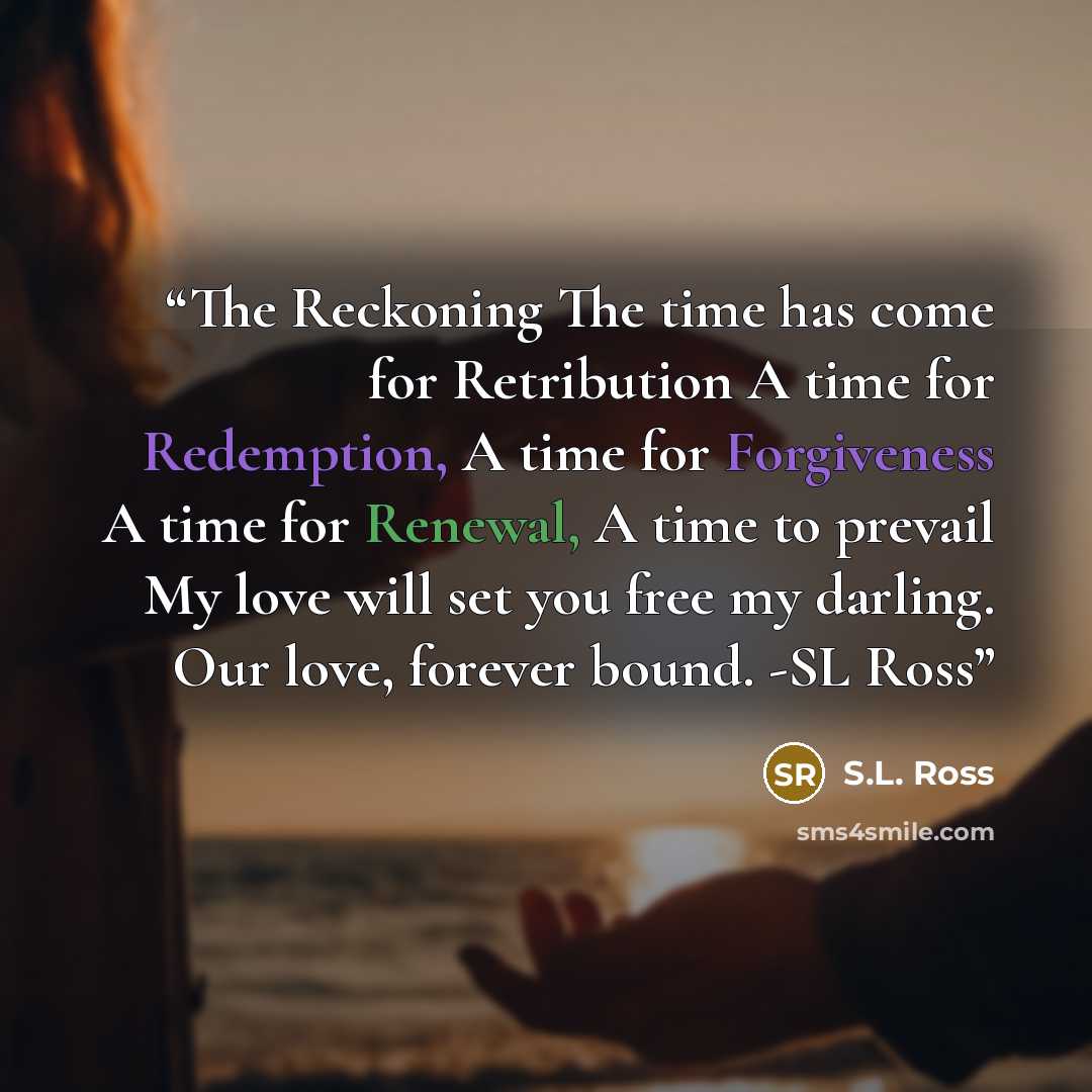 “The Reckoning The time has come for Retribution A time for Redemption, A time for Forgiveness A time for Renewal, A time to prevail My love will set you free my darling. Our love, forever bound. -SL Ross” quote by S.L. Ross