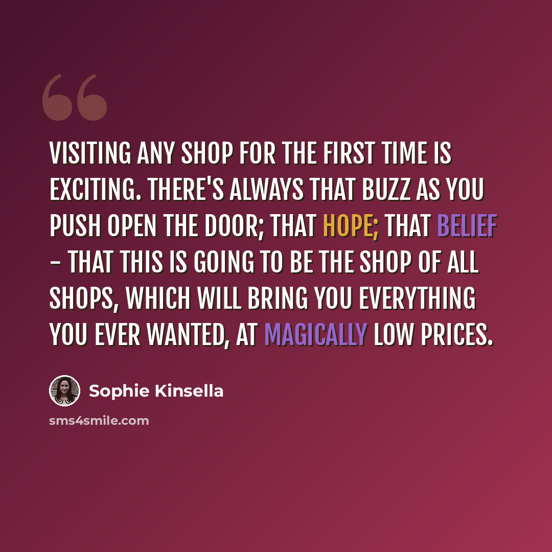 “Visiting any shop for the first time is exciting. There's always that buzz as you push open the door; that hope; that belief - that this is going to be the shop of all shops, which will bring you everything you ever wanted, at magically low prices.” quote by Sophie Kinsella