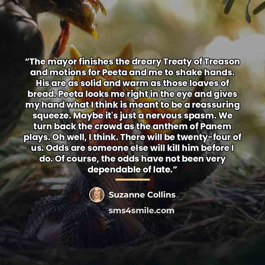 “The mayor finishes the dreary Treaty of Treason and motions for Peeta and me to shake hands. His are as solid and warm as those loaves of bread. Peeta looks me right in the eye and gives my hand what I think is meant to be a reassuring squeeze. Maybe it's just a nervous spasm. We turn back the…” quote by Suzanne Collins