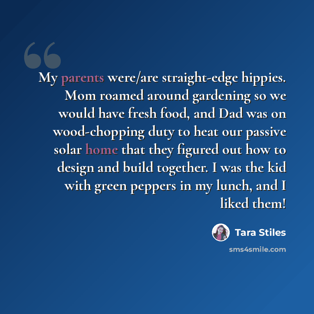 “My parents were/are straight-edge hippies. Mom roamed around gardening so we would have fresh food, and Dad was on wood-chopping duty to heat our passive solar home that they figured out how to design and build together. I was the kid with green peppers in my lunch, and I liked them!” quote by Tara Stiles