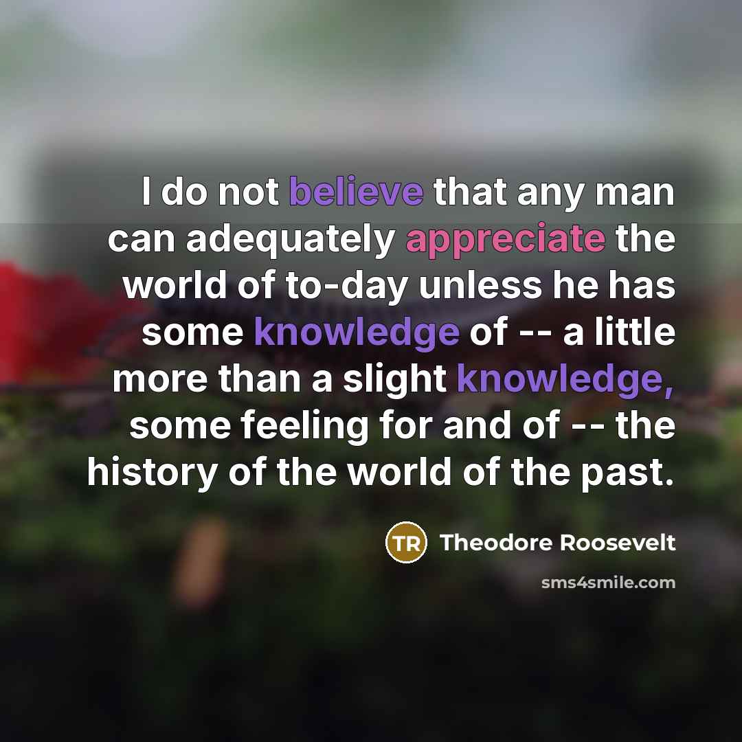 “I do not believe that any man can adequately appreciate the world of to-day unless he has some knowledge of -- a little more than a slight knowledge, some feeling for and of -- the history of the world of the past.” quote by Theodore Roosevelt