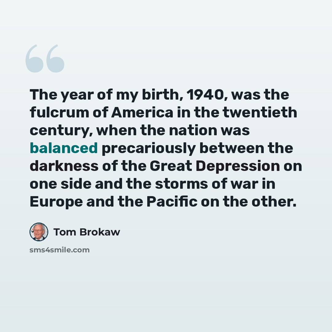 “The year of my birth, 1940, was the fulcrum of America in the twentieth century, when the nation was balanced precariously between the darkness of the Great Depression on one side and the storms of war in Europe and the Pacific on the other.” quote by Tom Brokaw