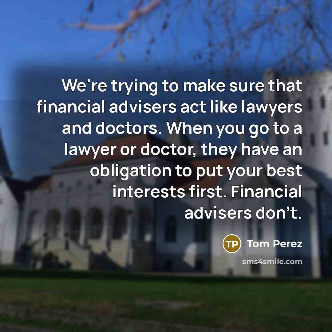 “We're trying to make sure that financial advisers act like lawyers and doctors. When you go to a lawyer or doctor, they have an obligation to put your best interests first. Financial advisers don't.” quote by Tom Perez