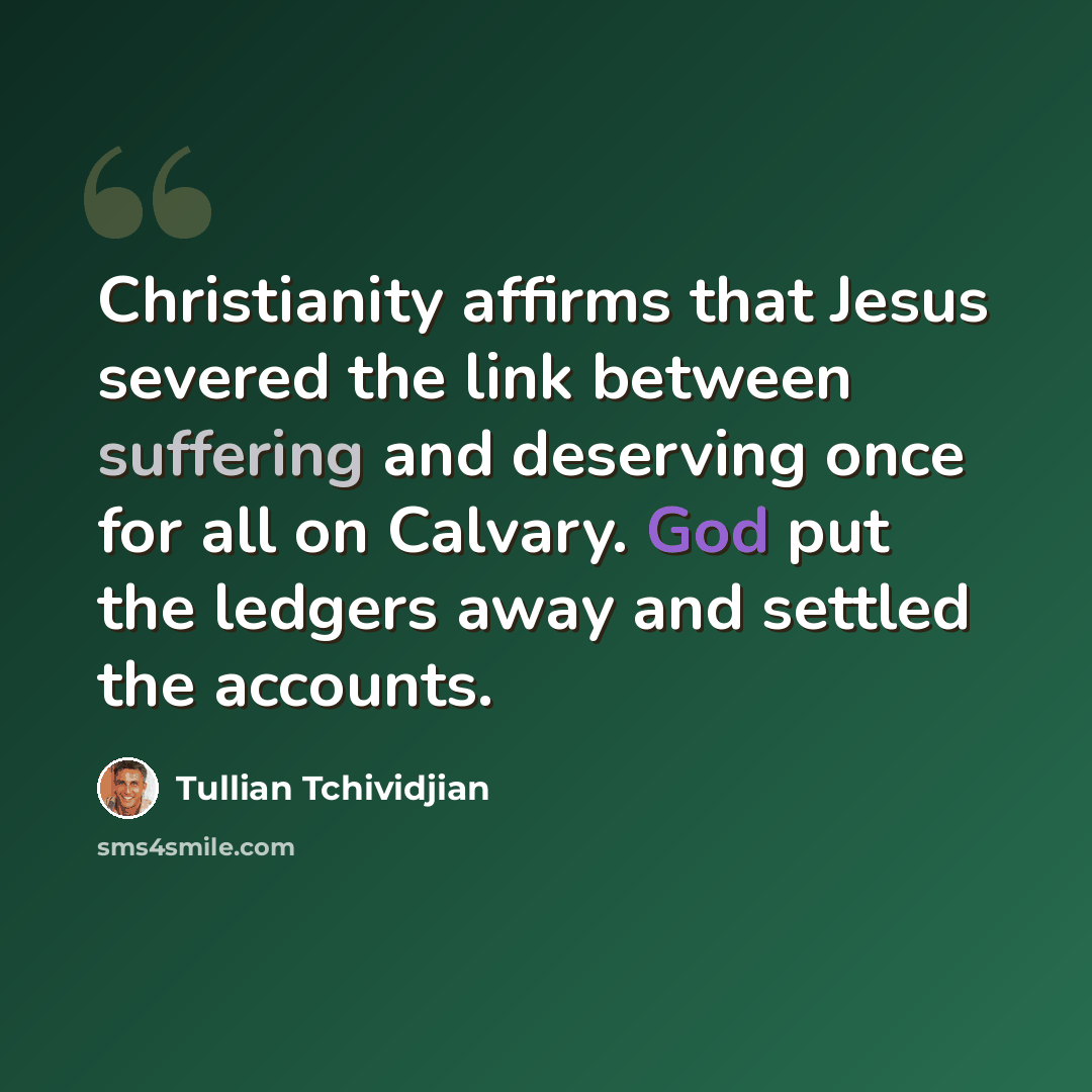 “Christianity affirms that Jesus severed the link between suffering and deserving once for all on Calvary. God put the ledgers away and settled the accounts.” quote by Tullian Tchividjian