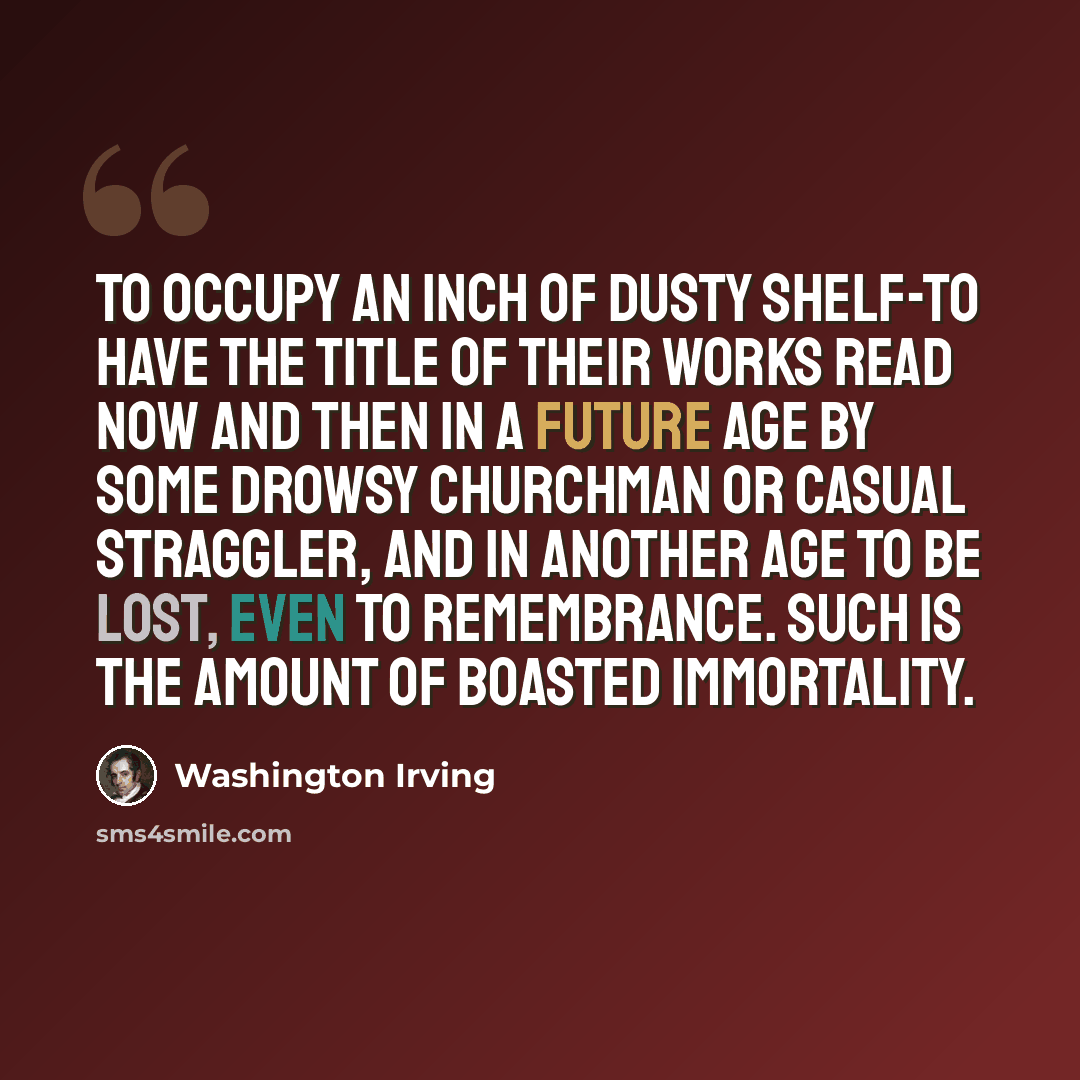 “To occupy an inch of dusty shelf-to have the title of their works read now and then in a future age by some drowsy churchman or casual straggler, and in another age to be lost, even to remembrance. Such is the amount of boasted immortality.” quote by Washington Irving