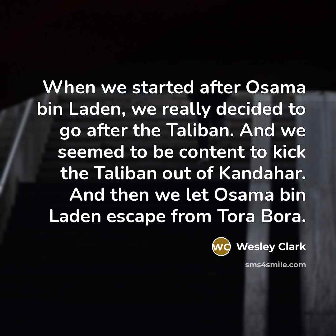 “When we started after Osama bin Laden, we really decided to go after the Taliban. And we seemed to be content to kick the Taliban out of Kandahar. And then we let Osama bin Laden escape from Tora Bora.” quote by Wesley Clark