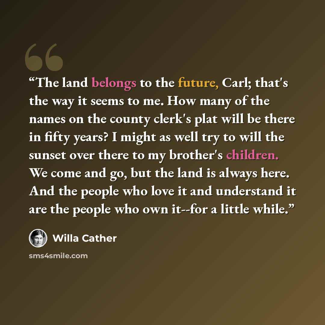 “The land belongs to the future, Carl; that's the way it seems to me. How many of the names on the county clerk's plat will be there in fifty years? I might as well try to will the sunset over there to my brother's children. We come and go, but the land is always here. And the people who love it…” quote by Willa Cather