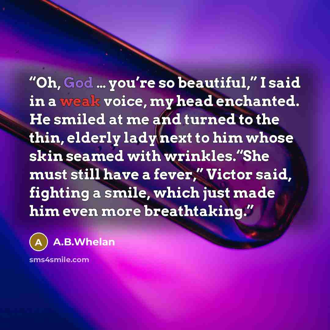 “Oh, God … you’re so beautiful,” I said in a weak voice, my head enchanted. He smiled at me and turned to the thin, elderly lady next to him whose skin seamed with wrinkles.“She must still have a fever,” Victor said, fighting a smile, which just made him even more breathtaking.” quote by A.B.Whelan