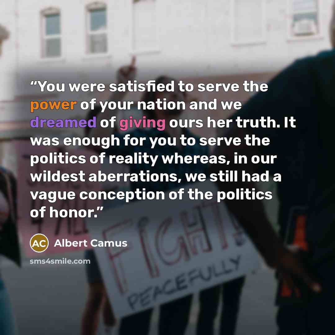 “You were satisfied to serve the power of your nation and we dreamed of giving ours her truth. It was enough for you to serve the politics of reality whereas, in our wildest aberrations, we still had a vague conception of the politics of honor.” quote by Albert Camus