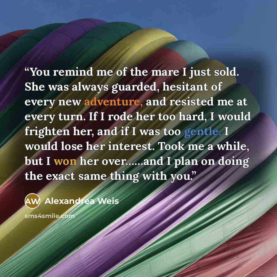 “You remind me of the mare I just sold. She was always guarded, hesitant of every new adventure, and resisted me at every turn. If I rode her too hard, I would frighten her, and if I was too gentle, I would lose her interest. Took me a while, but I won her over……and I plan on doing the exact same…” quote by Alexandrea Weis
