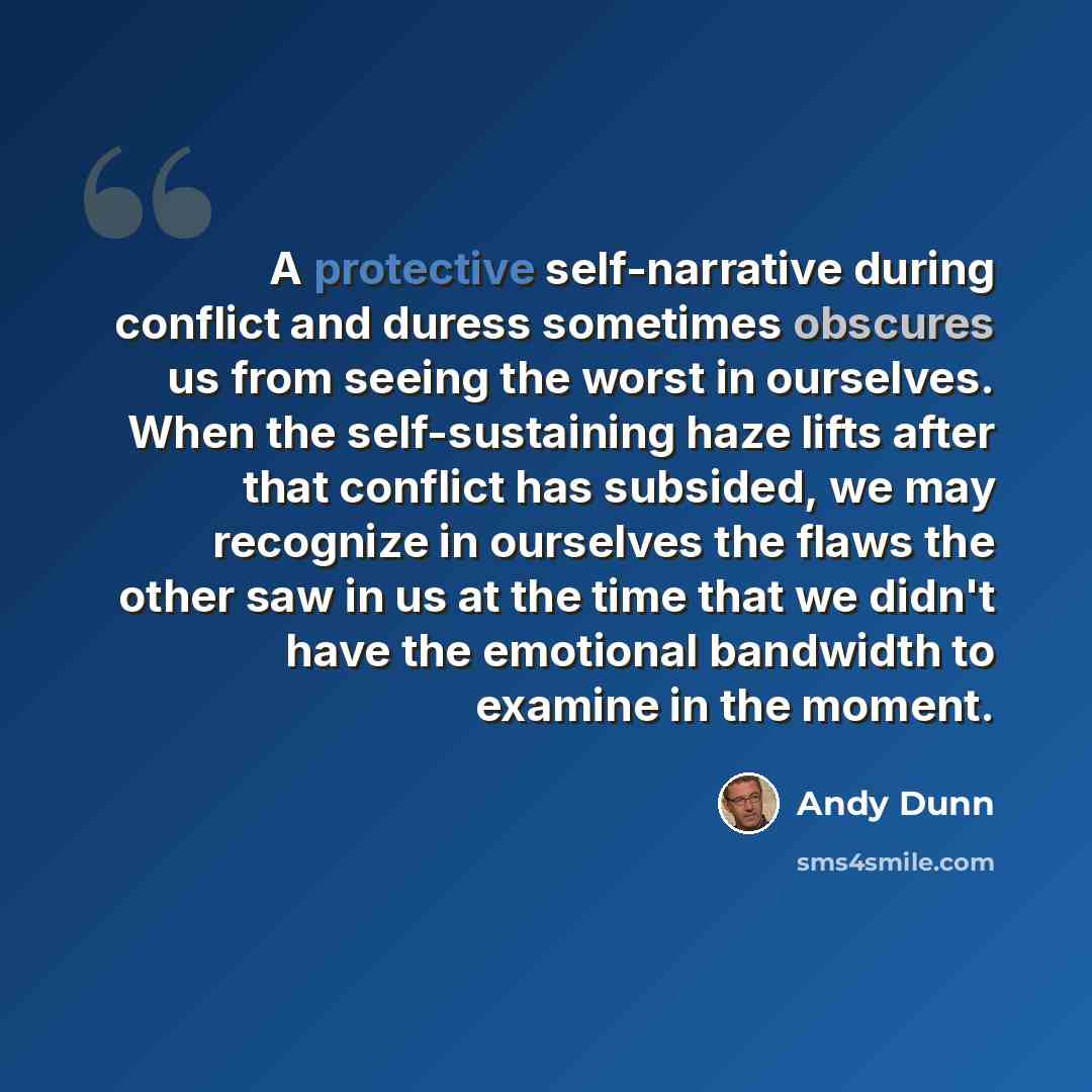 “A protective self-narrative during conflict and duress sometimes obscures us from seeing the worst in ourselves. When the self-sustaining haze lifts after that conflict has subsided, we may recognize in ourselves the flaws the other saw in us at the time that we didn't have the emotional bandwidth…” quote by Andy Dunn