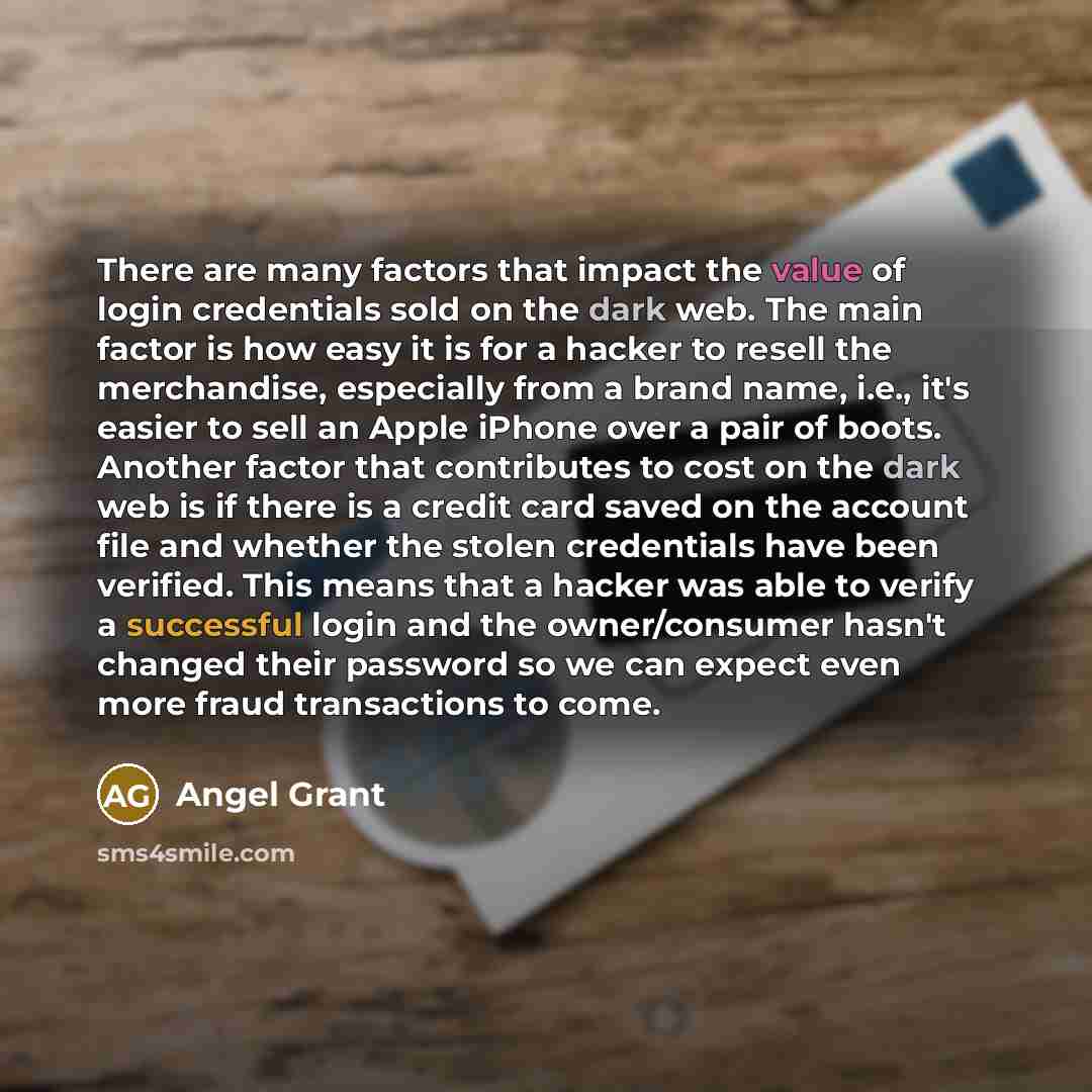 “There are many factors that impact the value of login credentials sold on the dark web. The main factor is how easy it is for a hacker to resell the merchandise, especially from a brand name, i.e., it's easier to sell an Apple iPhone over a pair of boots. Another factor that contributes to cost on…” quote by Angel Grant