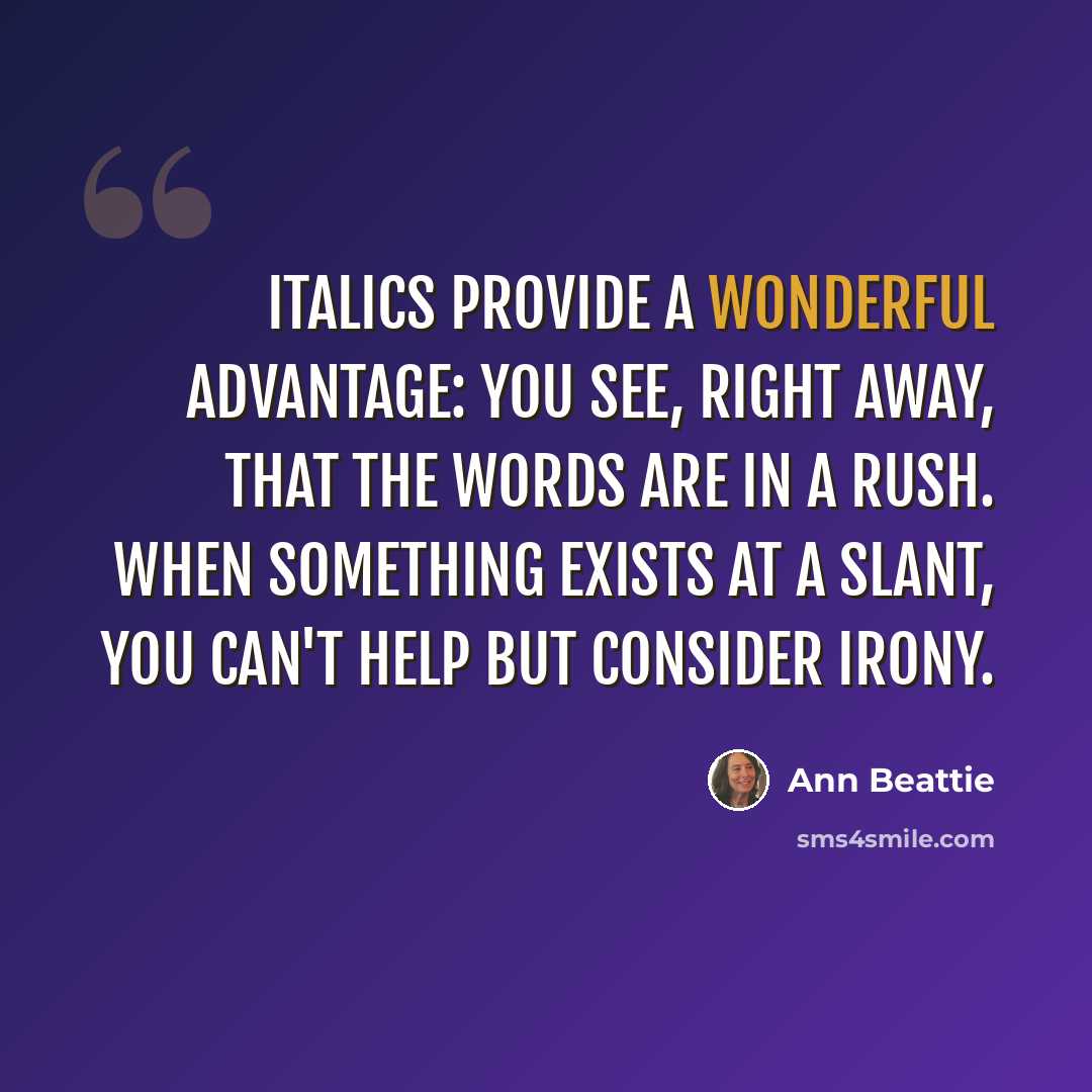 “Italics provide a wonderful advantage: you see, right away, that the words are in a rush. When something exists at a slant, you can't help but consider irony.” quote by Ann Beattie