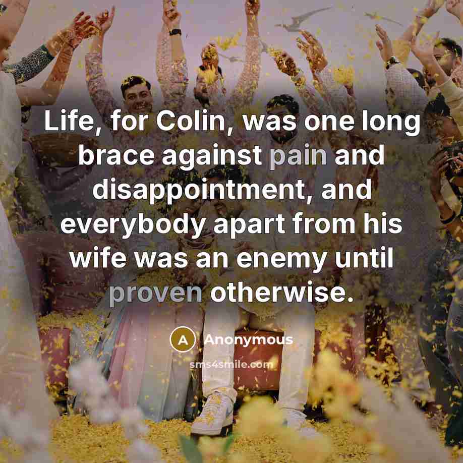 “Life, for Colin, was one long brace against pain and disappointment, and everybody apart from his wife was an enemy until proven otherwise.” quote by Anonymous