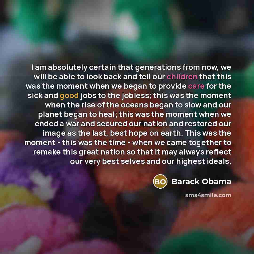 “I am absolutely certain that generations from now, we will be able to look back and tell our children that this was the moment when we began to provide care for the sick and good jobs to the jobless; this was the moment when the rise of the oceans began to slow and our planet began to heal; this…” quote by Barack Obama