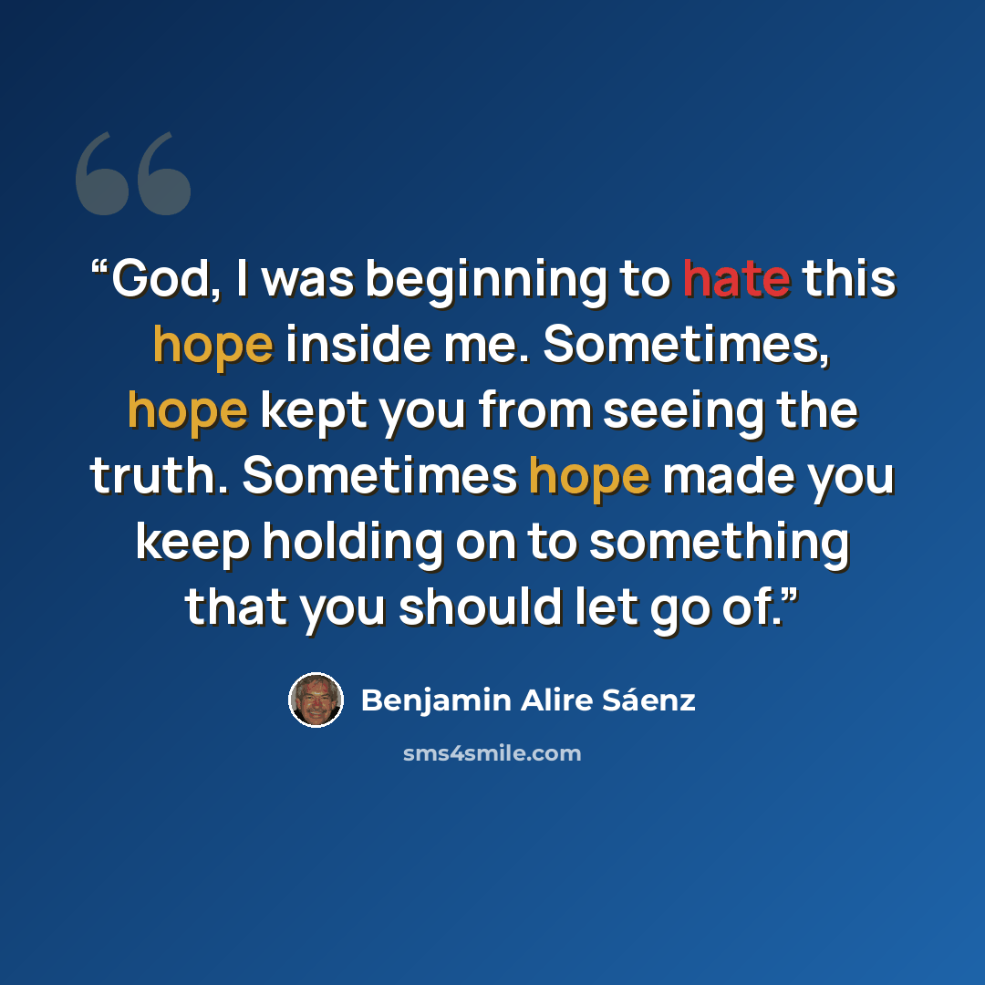“God, I was beginning to hate this hope inside me. Sometimes, hope kept you from seeing the truth. Sometimes hope made you keep holding on to something that you should let go of.” quote by Benjamin Alire Sáenz