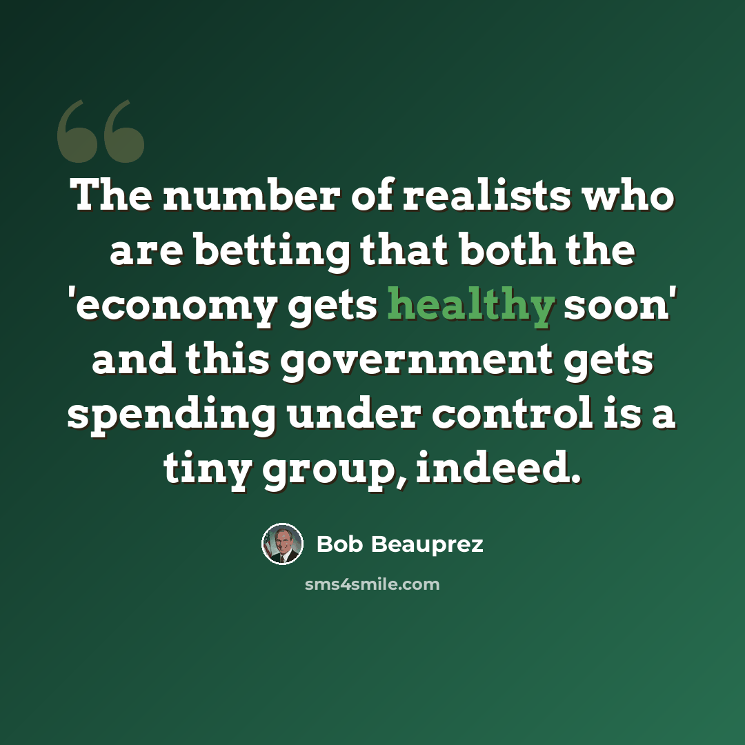 “The number of realists who are betting that both the 'economy gets healthy soon' and this government gets spending under control is a tiny group, indeed.” quote by Bob Beauprez