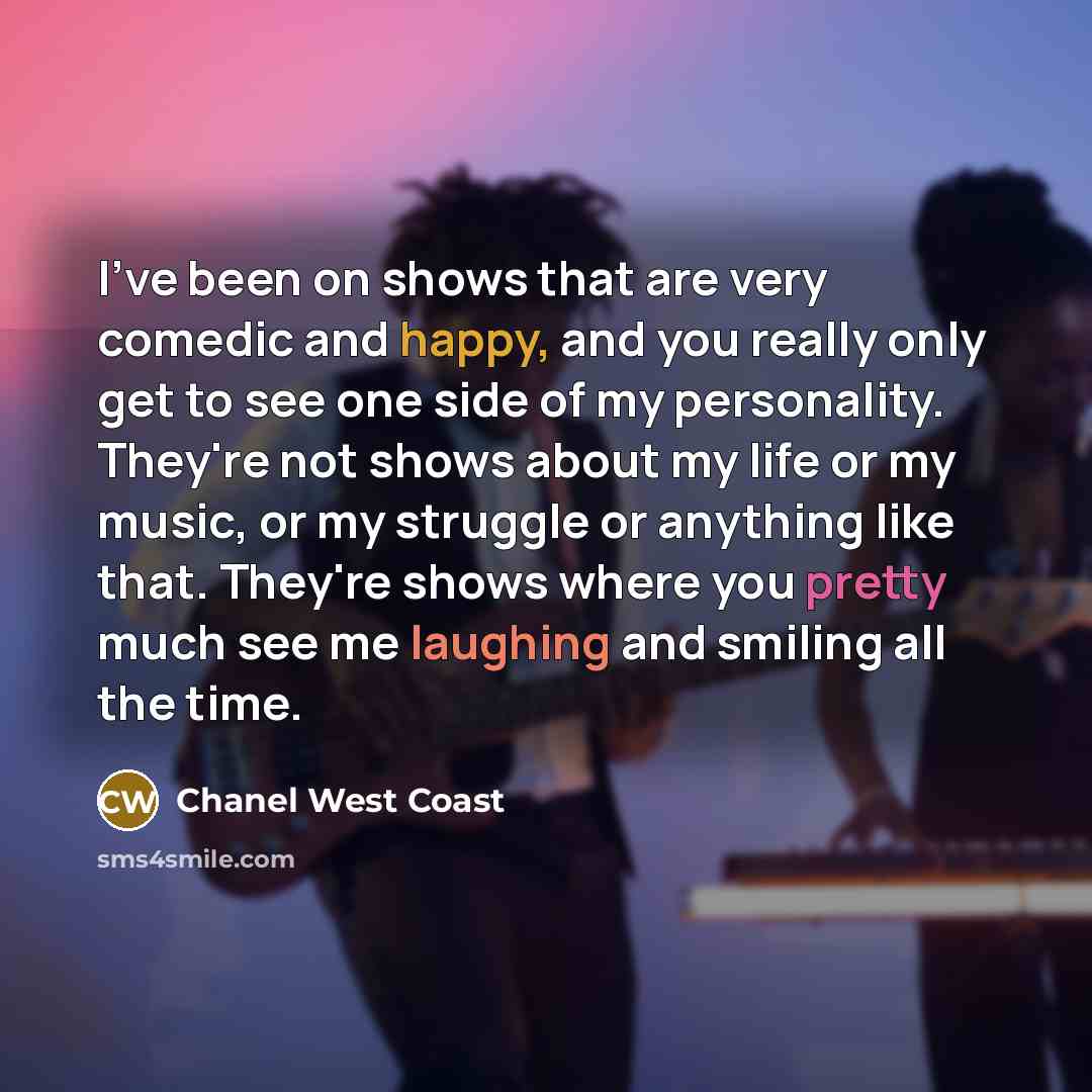 “I've been on shows that are very comedic and happy, and you really only get to see one side of my personality. They're not shows about my life or my music, or my struggle or anything like that. They're shows where you pretty much see me laughing and smiling all the time.” quote by Chanel West Coast