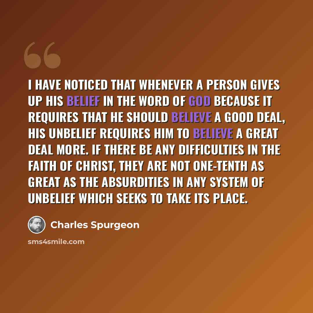 “I have noticed that whenever a person gives up his belief in the Word of God because it requires that he should believe a good deal, his unbelief requires him to believe a great deal more. If there be any difficulties in the faith of Christ, they are not one-tenth as great as the absurdities in…” quote by Charles Spurgeon