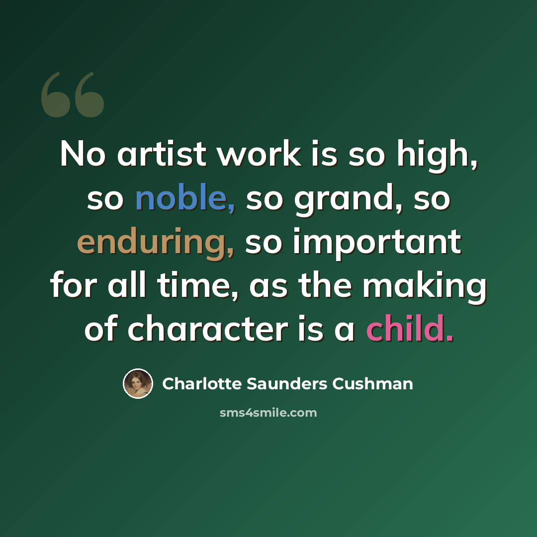 “No artist work is so high, so noble, so grand, so enduring, so important for all time, as the making of character is a child.” quote by Charlotte Saunders Cushman