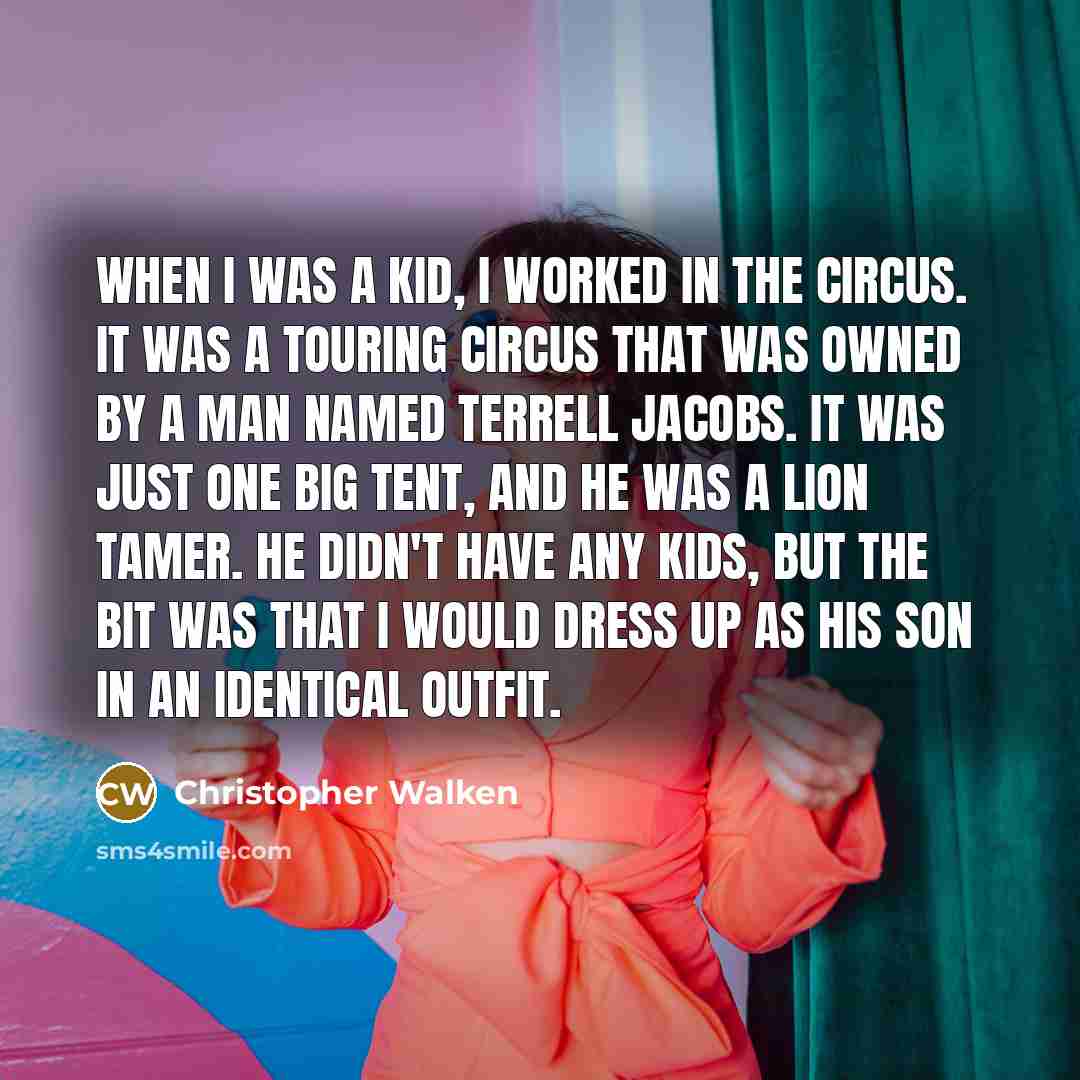 “When I was a kid, I worked in the circus. It was a touring circus that was owned by a man named Terrell Jacobs. It was just one big tent, and he was a lion tamer. He didn't have any kids, but the bit was that I would dress up as his son in an identical outfit.” quote by Christopher Walken