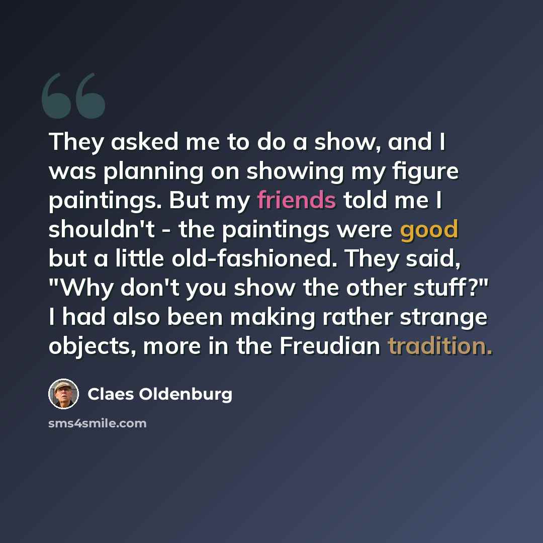 “They asked me to do a show, and I was planning on showing my figure paintings. But my friends told me I shouldn't - the paintings were good but a little old-fashioned. They said, "Why don't you show the other stuff?" I had also been making rather strange objects, more in the Freudian tradition.” quote by Claes Oldenburg