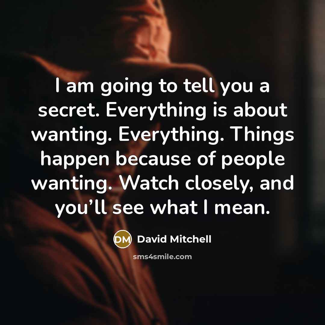 “I am going to tell you a secret. Everything is about wanting. Everything. Things happen because of people wanting. Watch closely, and you’ll see what I mean.” quote by David Mitchell