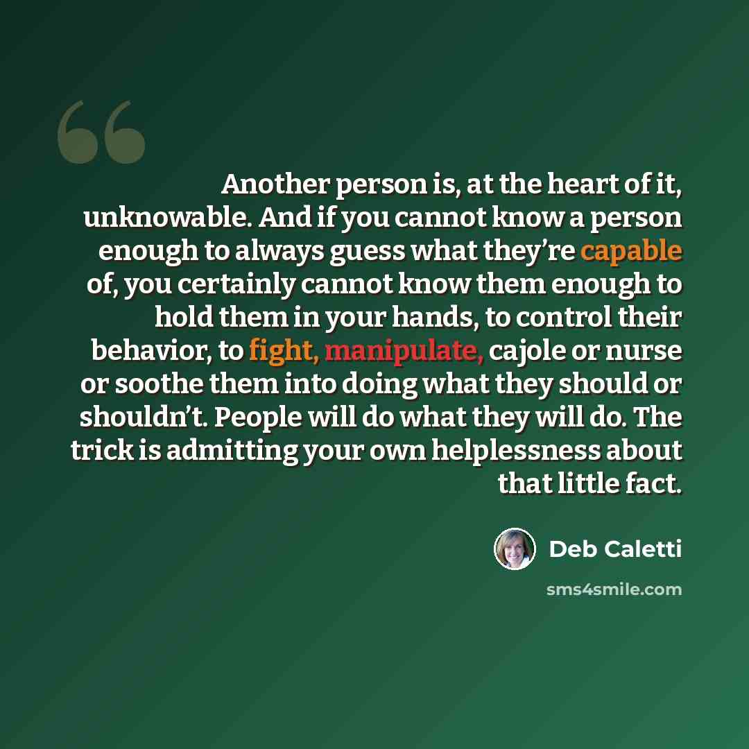 “Another person is, at the heart of it, unknowable. And if you cannot know a person enough to always guess what they’re capable of, you certainly cannot know them enough to hold them in your hands, to control their behavior, to fight, manipulate, cajole or nurse or soothe them into doing what they…” quote by Deb Caletti