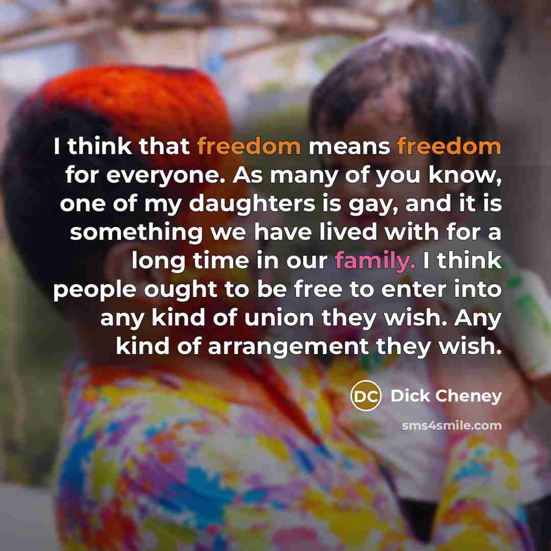 “I think that freedom means freedom for everyone. As many of you know, one of my daughters is gay, and it is something we have lived with for a long time in our family. I think people ought to be free to enter into any kind of union they wish. Any kind of arrangement they wish.” quote by Dick Cheney