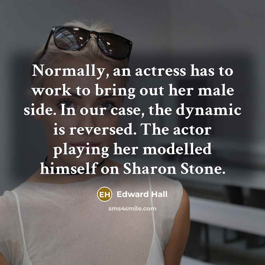 “Normally, an actress has to work to bring out her male side. In our case, the dynamic is reversed. The actor playing her modelled himself on Sharon Stone.” quote by Edward Hall