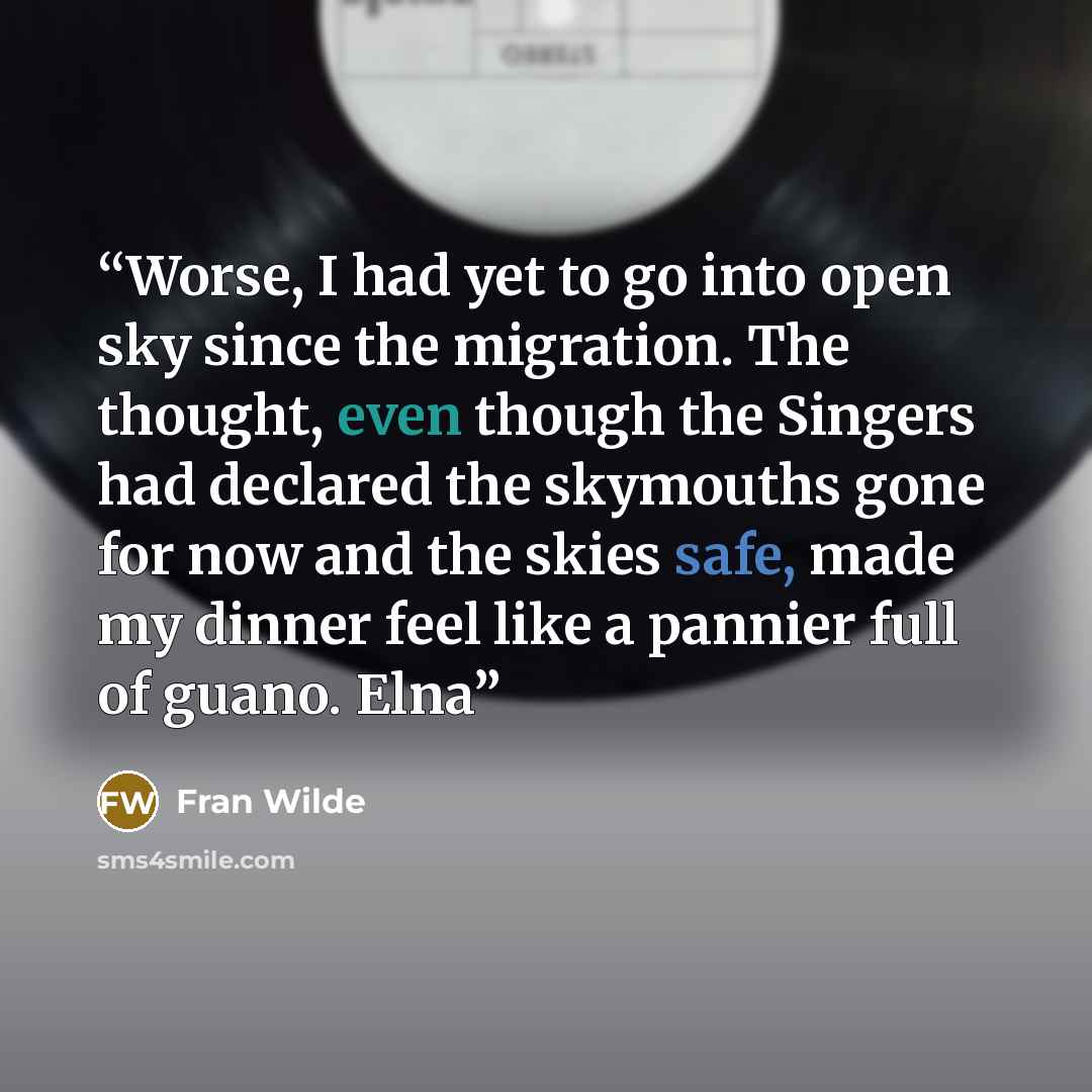 “Worse, I had yet to go into open sky since the migration. The thought, even though the Singers had declared the skymouths gone for now and the skies safe, made my dinner feel like a pannier full of guano. Elna” quote by Fran Wilde