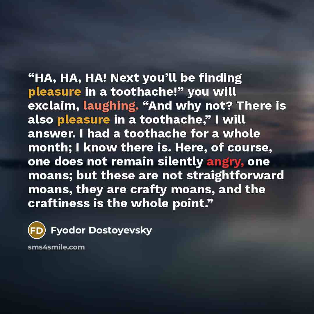 “HA, HA, HA! Next you’ll be finding pleasure in a toothache!” you will exclaim, laughing. “And why not? There is also pleasure in a toothache,” I will answer. I had a toothache for a whole month; I know there is. Here, of course, one does not remain silently angry, one moans; but these are not…” quote by Fyodor Dostoyevsky