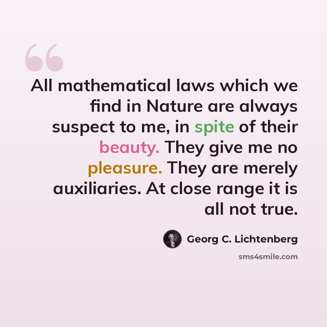 “All mathematical laws which we find in Nature are always suspect to me, in spite of their beauty. They give me no pleasure. They are merely auxiliaries. At close range it is all not true.” quote by Georg C. Lichtenberg