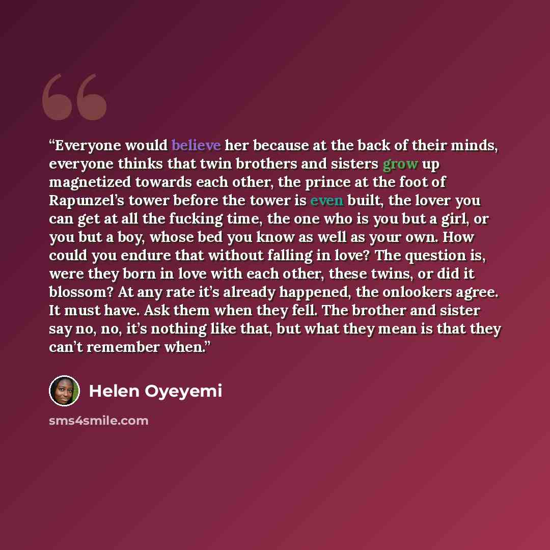 “Everyone would believe her because at the back of their minds, everyone thinks that twin brothers and sisters grow up magnetized towards each other, the prince at the foot of Rapunzel’s tower before the tower is even built, the lover you can get at all the fucking time, the one who is you but a…” quote by Helen Oyeyemi