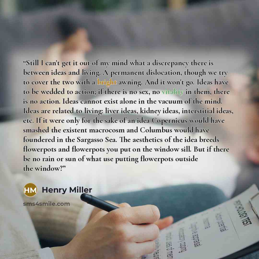 “Still I can't get it out of my mind what a discrepancy there is between ideas and living. A permanent dislocation, though we try to cover the two with a bright awning. And it won't go. Ideas have to be wedded to action; if there is no sex, no vitality in them, there is no action. Ideas cannot…” quote by Henry Miller