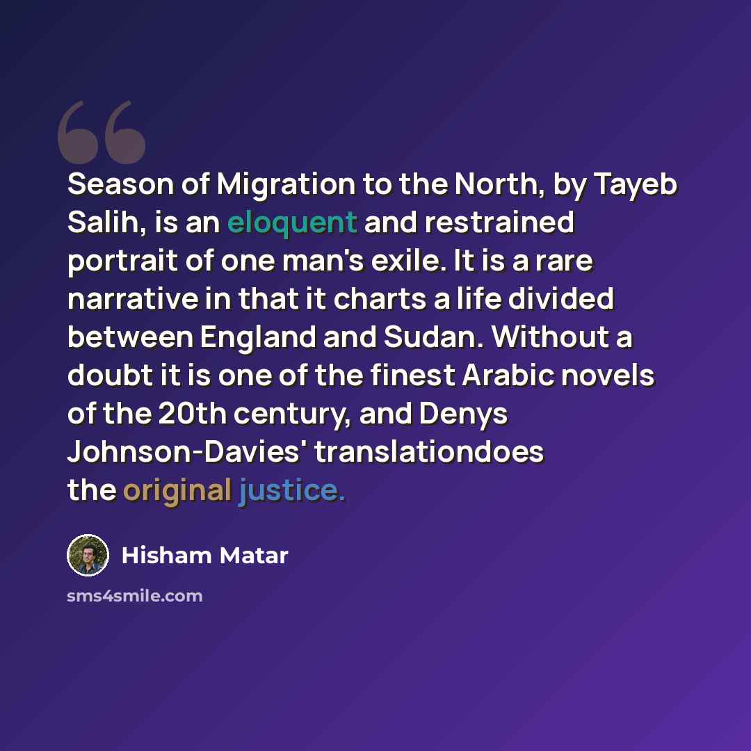 “Season of Migration to the North, by Tayeb Salih, is an eloquent and restrained portrait of one man's exile. It is a rare narrative in that it charts a life divided between England and Sudan. Without a doubt it is one of the finest Arabic novels of the 20th century, and Denys Johnson-Davies'…” quote by Hisham Matar